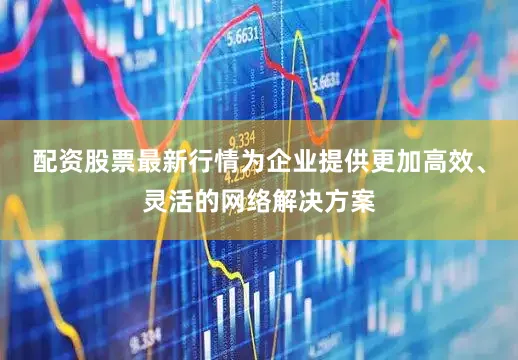 配资股票最新行情为企业提供更加高效、灵活的网络解决方案