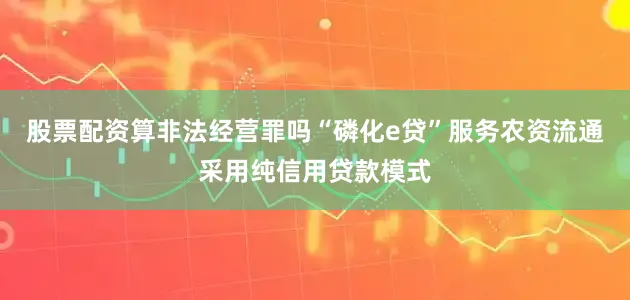 股票配资算非法经营罪吗“磷化e贷”服务农资流通采用纯信用贷款模式