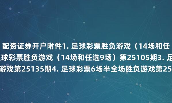 配资证券开户　　附件　　1. 足球彩票胜负游戏（14场和任选9场）第25104期　　2. 足球彩票胜负游戏（14场和任选9场）第25105期　　3. 足球彩票6场半全场胜负游戏第25135期　　4. 足球彩票6场半全场胜负游戏第25136期　　5. 足球彩票6场半全场胜负游戏第25137期　　6. 足球彩票6场半全场胜负游戏第25138期　　7. 足球彩票4场进球游戏第25135期　　8. 足球彩