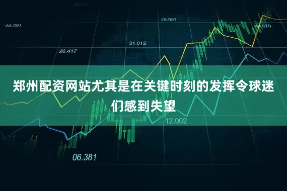 郑州配资网站尤其是在关键时刻的发挥令球迷们感到失望