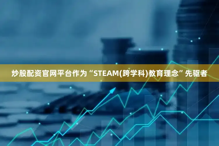 炒股配资官网平台作为“STEAM(跨学科)教育理念”先驱者