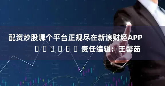 配资炒股哪个平台正规尽在新浪财经APP            						责任编辑：王馨茹